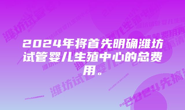 2024年将首先明确潍坊试管婴儿生殖中心的总费用。