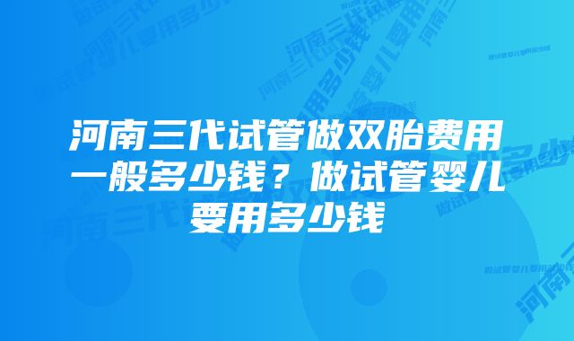 河南三代试管做双胎费用一般多少钱？做试管婴儿要用多少钱