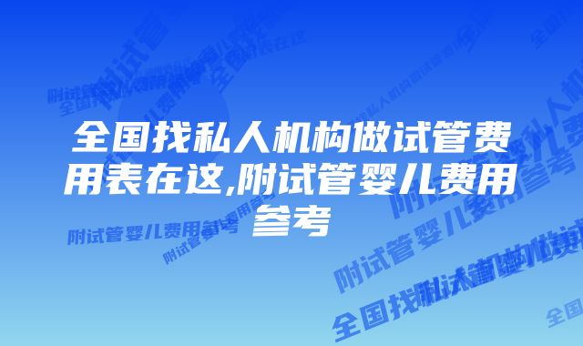 全国找私人机构做试管费用表在这,附试管婴儿费用参考