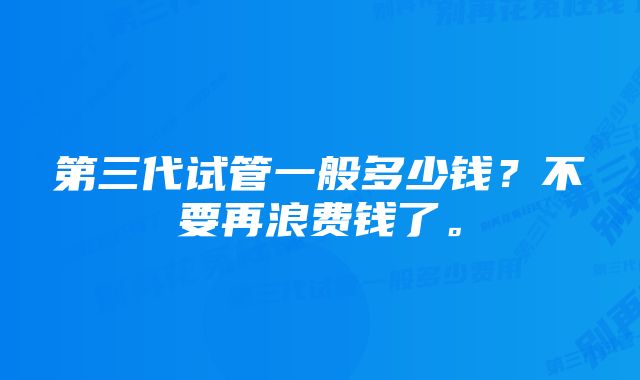 第三代试管一般多少钱？不要再浪费钱了。