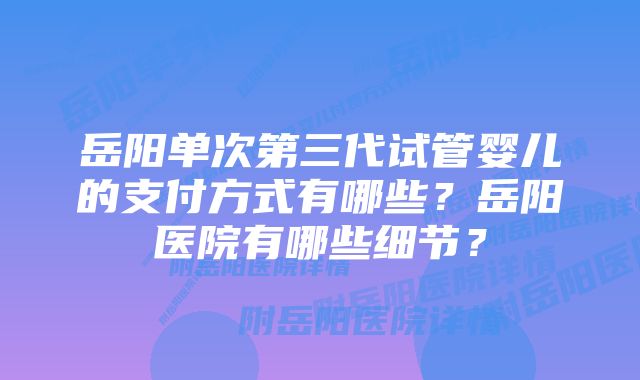 岳阳单次第三代试管婴儿的支付方式有哪些？岳阳医院有哪些细节？