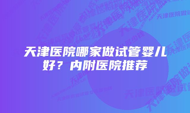 天津医院哪家做试管婴儿好？内附医院推荐