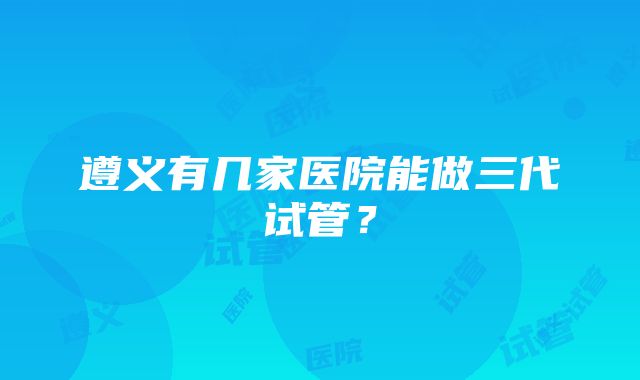 遵义有几家医院能做三代试管？