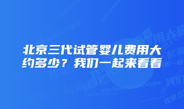 北京三代试管婴儿费用大约多少？我们一起来看看