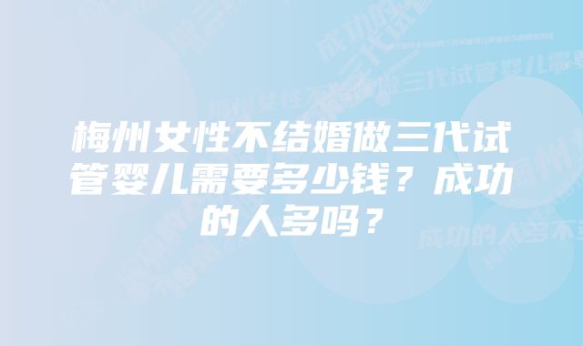 梅州女性不结婚做三代试管婴儿需要多少钱？成功的人多吗？