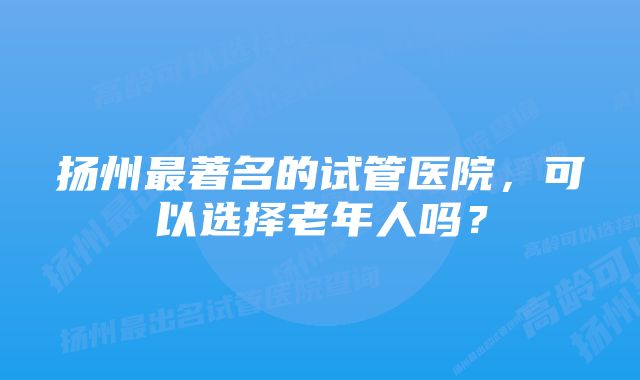 扬州最著名的试管医院，可以选择老年人吗？