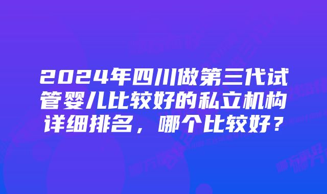 2024年四川做第三代试管婴儿比较好的私立机构详细排名，哪个比较好？