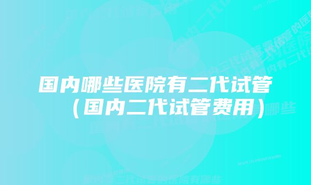 国内哪些医院有二代试管（国内二代试管费用）