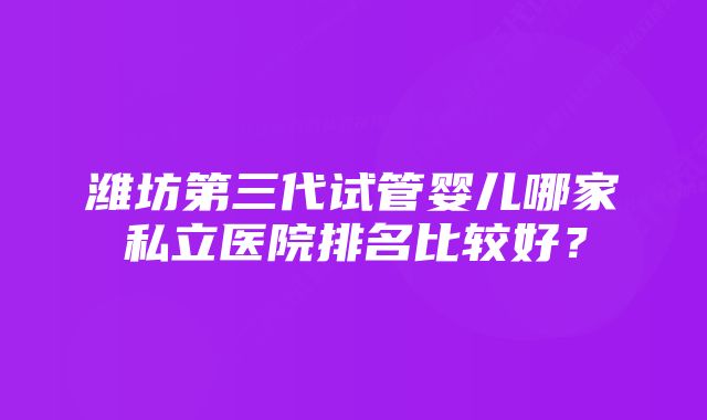 潍坊第三代试管婴儿哪家私立医院排名比较好？