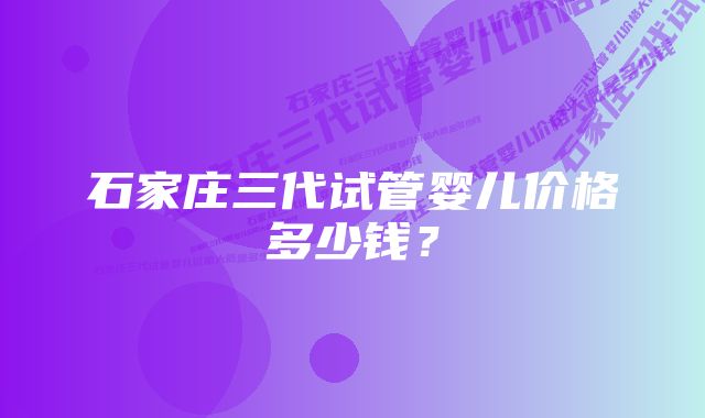 石家庄三代试管婴儿价格多少钱？