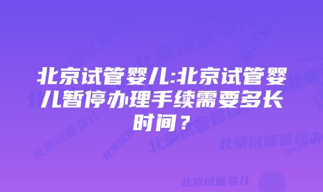 北京试管婴儿:北京试管婴儿暂停办理手续需要多长时间？