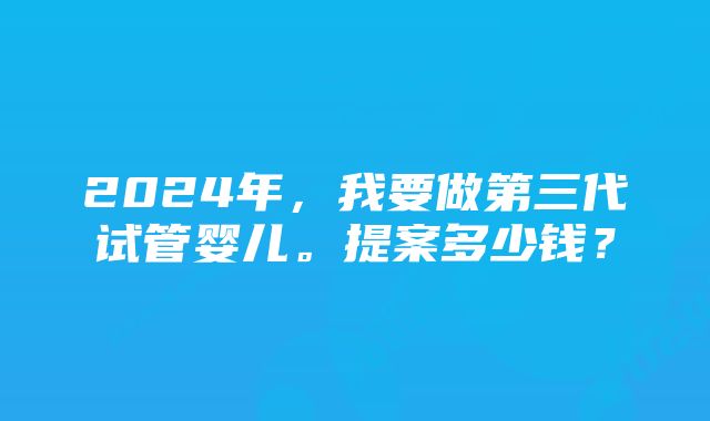 2024年，我要做第三代试管婴儿。提案多少钱？