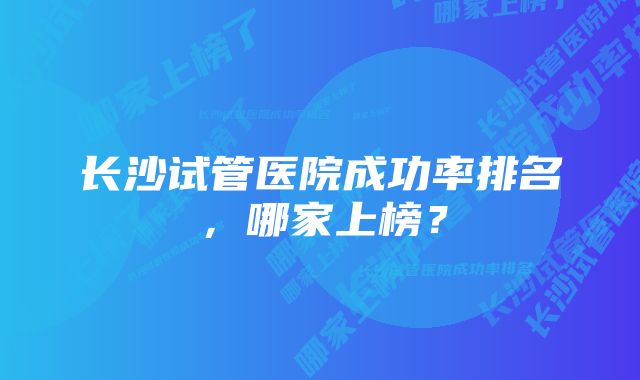 长沙试管医院成功率排名，哪家上榜？