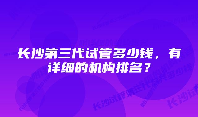 长沙第三代试管多少钱，有详细的机构排名？