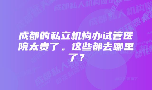 成都的私立机构办试管医院太贵了。这些都去哪里了？