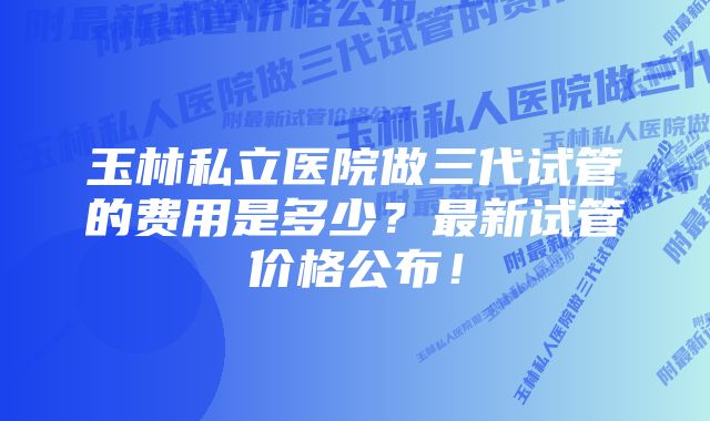 玉林私立医院做三代试管的费用是多少？最新试管价格公布！