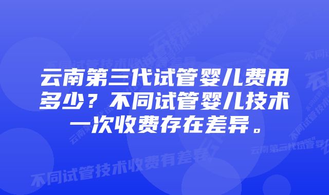 云南第三代试管婴儿费用多少？不同试管婴儿技术一次收费存在差异。