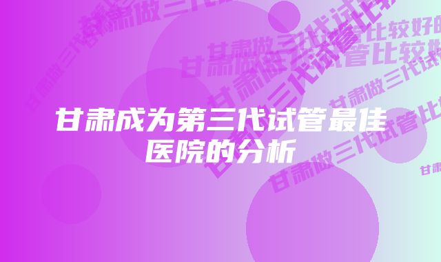 甘肃成为第三代试管最佳医院的分析