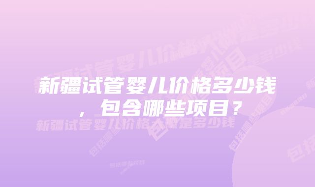 新疆试管婴儿价格多少钱，包含哪些项目？