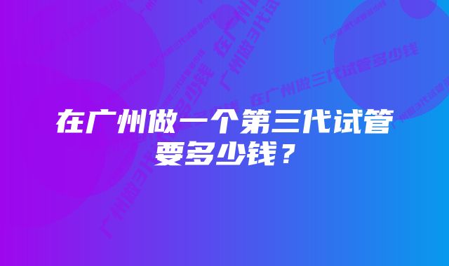 在广州做一个第三代试管要多少钱？