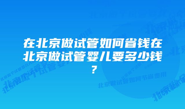 在北京做试管如何省钱在北京做试管婴儿要多少钱？