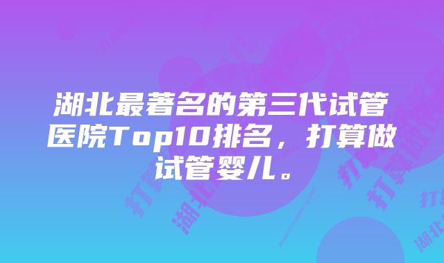 湖北最著名的第三代试管医院Top10排名，打算做试管婴儿。