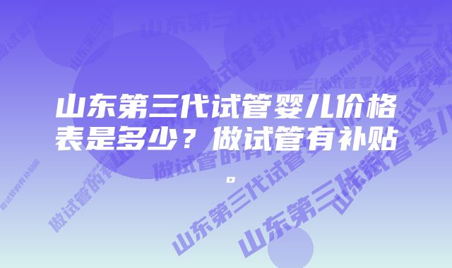 山东第三代试管婴儿价格表是多少？做试管有补贴。