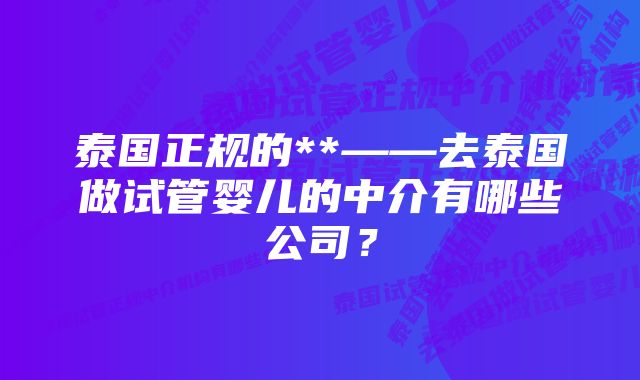 泰国正规的**——去泰国做试管婴儿的中介有哪些公司？