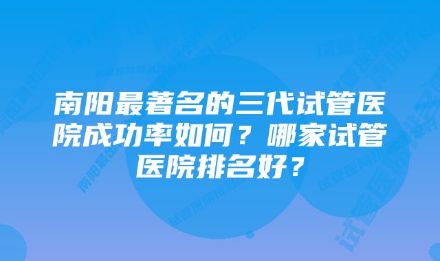 南阳最著名的三代试管医院成功率如何？哪家试管医院排名好？