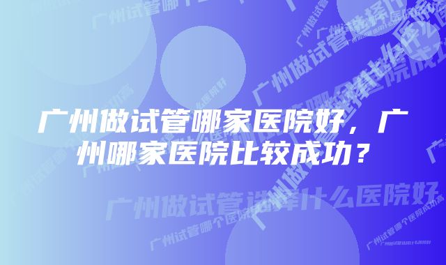 广州做试管哪家医院好，广州哪家医院比较成功？