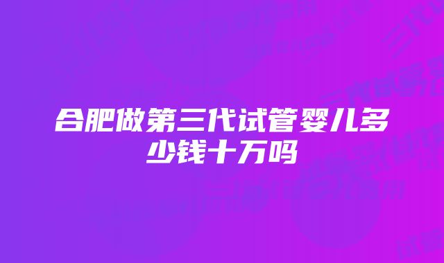 合肥做第三代试管婴儿多少钱十万吗