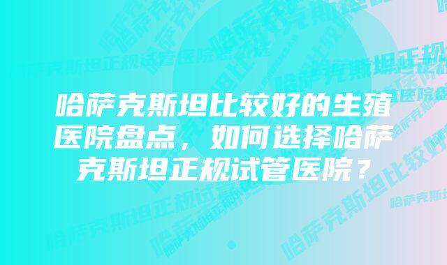 哈萨克斯坦比较好的生殖医院盘点，如何选择哈萨克斯坦正规试管医院？