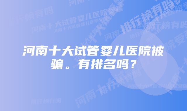 河南十大试管婴儿医院被骗。有排名吗？