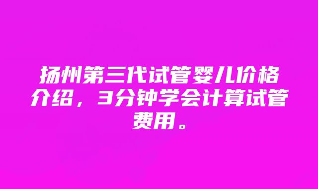 扬州第三代试管婴儿价格介绍，3分钟学会计算试管费用。