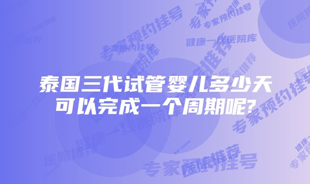 泰国三代试管婴儿多少天可以完成一个周期呢?