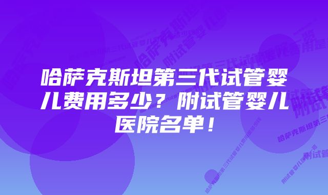 哈萨克斯坦第三代试管婴儿费用多少？附试管婴儿医院名单！