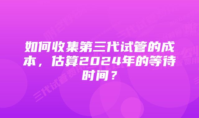 如何收集第三代试管的成本，估算2024年的等待时间？