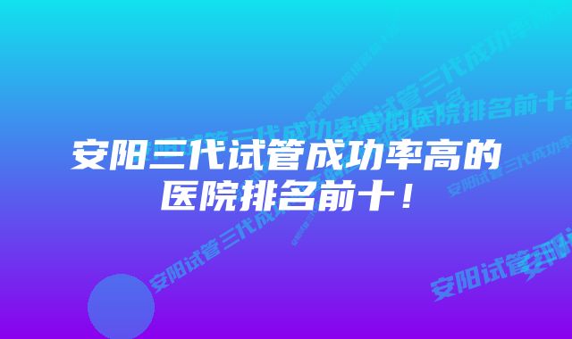 安阳三代试管成功率高的医院排名前十！