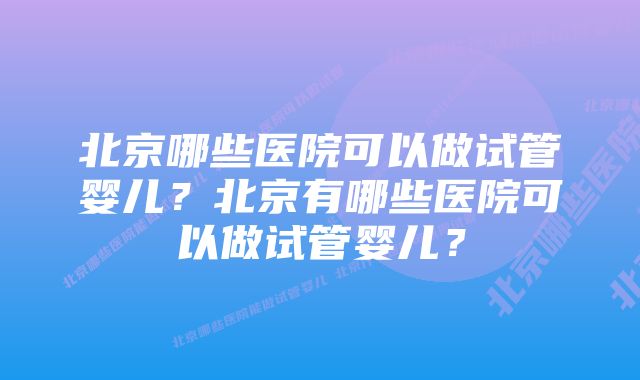 北京哪些医院可以做试管婴儿？北京有哪些医院可以做试管婴儿？