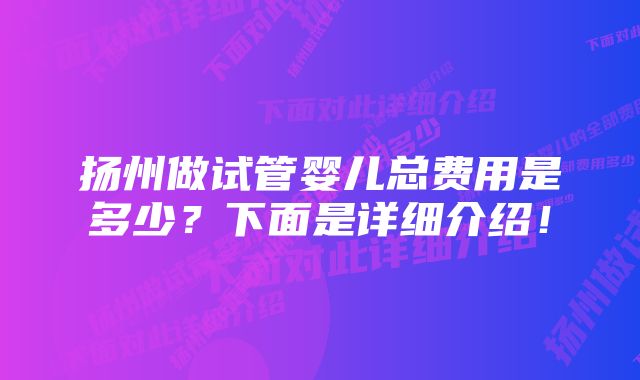 扬州做试管婴儿总费用是多少？下面是详细介绍！