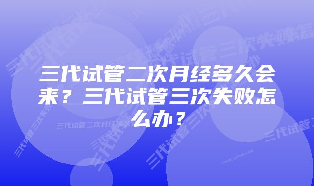 三代试管二次月经多久会来？三代试管三次失败怎么办？