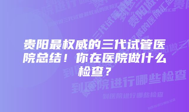 贵阳最权威的三代试管医院总结！你在医院做什么检查？