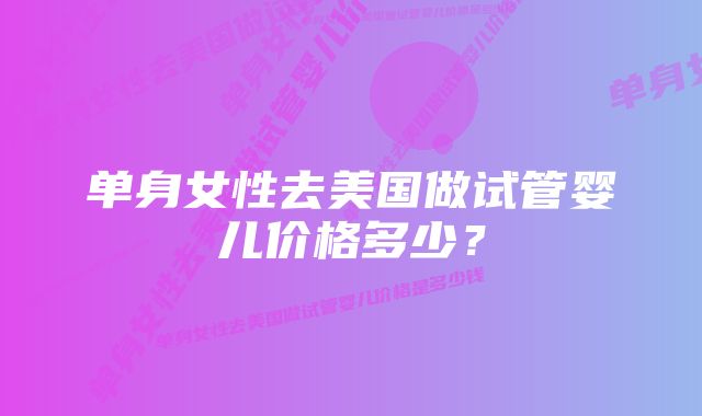 单身女性去美国做试管婴儿价格多少？