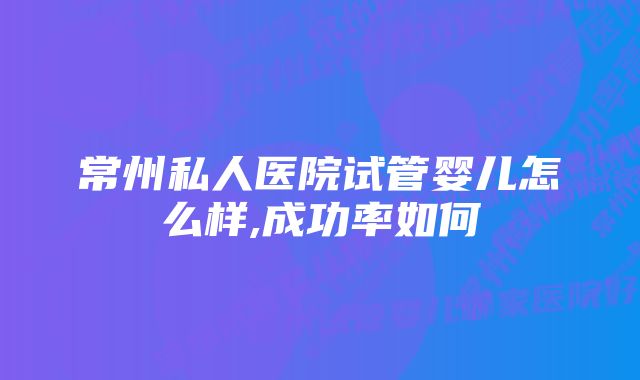 常州私人医院试管婴儿怎么样,成功率如何