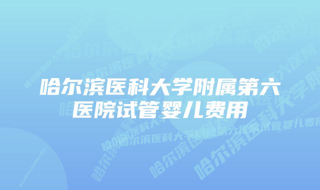 哈尔滨医科大学附属第六医院试管婴儿费用