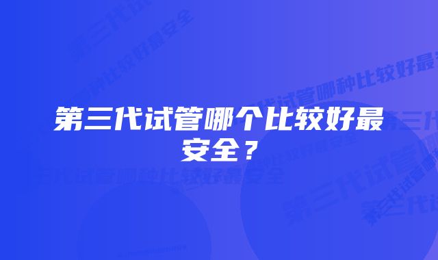 第三代试管哪个比较好最安全？