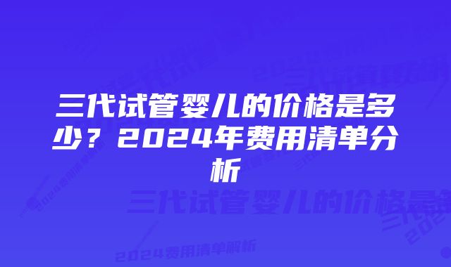 三代试管婴儿的价格是多少？2024年费用清单分析