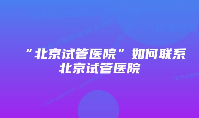 “北京试管医院”如何联系北京试管医院