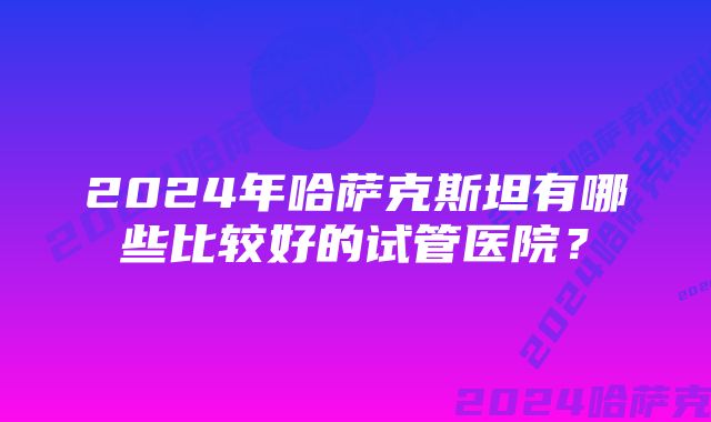 2024年哈萨克斯坦有哪些比较好的试管医院？