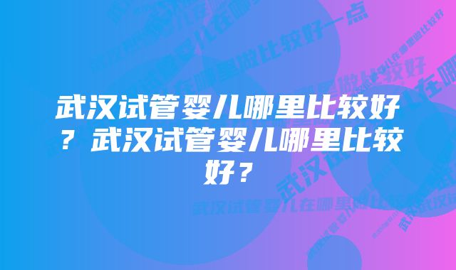 武汉试管婴儿哪里比较好？武汉试管婴儿哪里比较好？